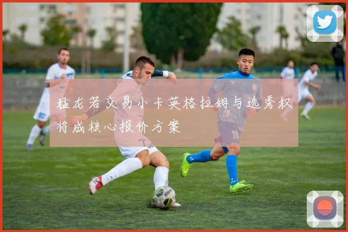 猛龙若交易小卡英格拉姆与选秀权将成核心报价方案