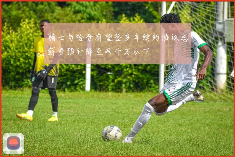 骑士与哈登有望签多年续约协议总薪资预计降至两千万以下