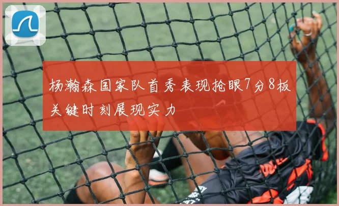 杨瀚森国家队首秀表现抢眼7分8板关键时刻展现实力