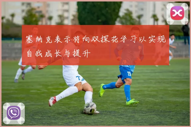塞纳克表示将向双探花学习以实现自我成长与提升