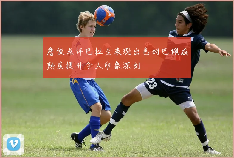 詹俊点评巴拉圭表现出色姆巴佩成熟度提升令人印象深刻