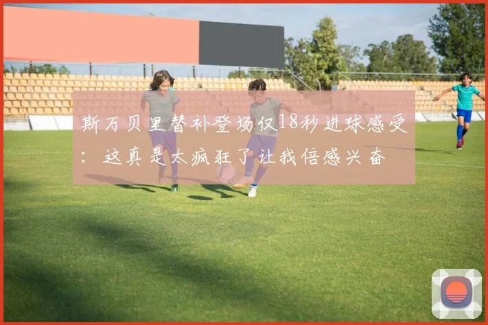 斯万贝里替补登场仅18秒进球感受：这真是太疯狂了让我倍感兴奋