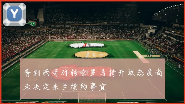 普利西奇对转会罗马持开放态度尚未决定米兰续约事宜