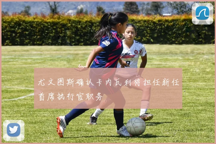 尤文图斯确认卡内瓦利将担任新任首席执行官职务