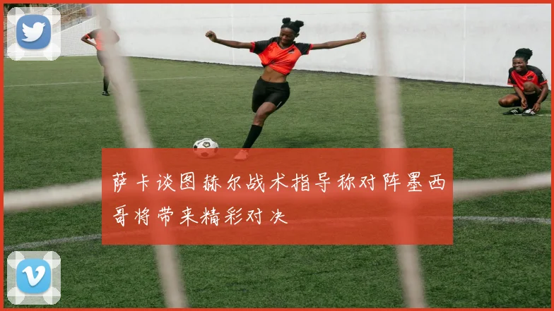萨卡谈图赫尔战术指导称对阵墨西哥将带来精彩对决
