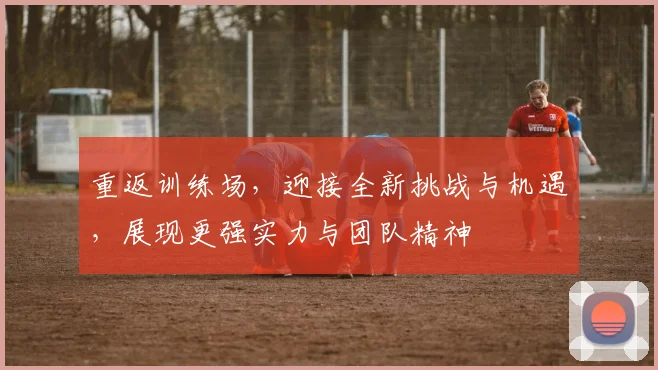 重返训练场，迎接全新挑战与机遇，展现更强实力与团队精神